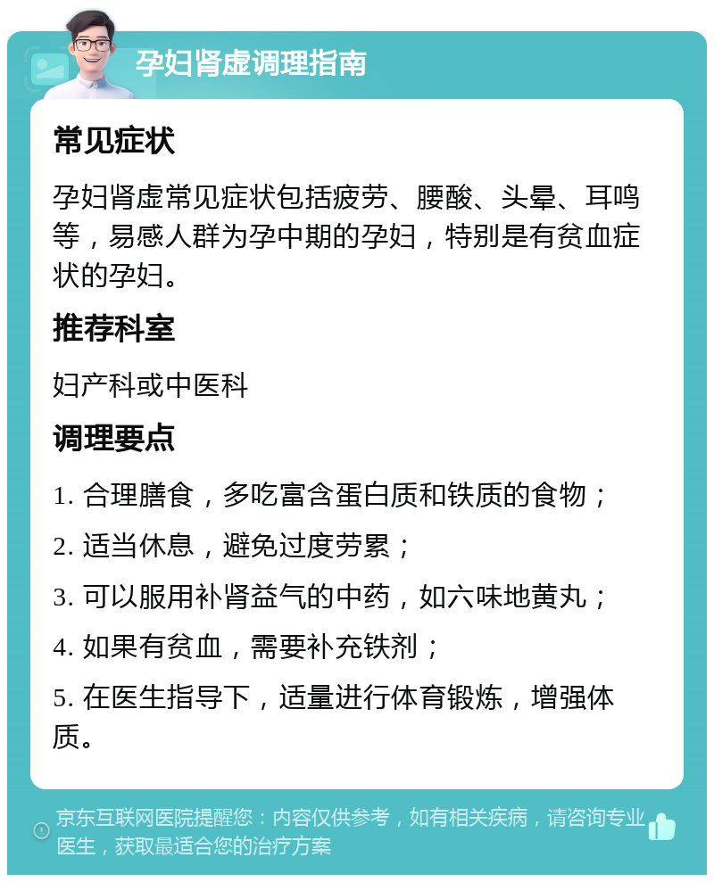 孕妇肾虚调理指南 常见症状 孕妇肾虚常见症状包括疲劳、腰酸、头晕、耳鸣等，易感人群为孕中期的孕妇，特别是有贫血症状的孕妇。 推荐科室 妇产科或中医科 调理要点 1. 合理膳食，多吃富含蛋白质和铁质的食物； 2. 适当休息，避免过度劳累； 3. 可以服用补肾益气的中药，如六味地黄丸； 4. 如果有贫血，需要补充铁剂； 5. 在医生指导下，适量进行体育锻炼，增强体质。