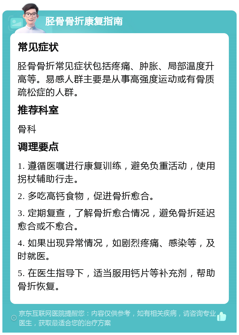 胫骨骨折康复指南 常见症状 胫骨骨折常见症状包括疼痛、肿胀、局部温度升高等。易感人群主要是从事高强度运动或有骨质疏松症的人群。 推荐科室 骨科 调理要点 1. 遵循医嘱进行康复训练，避免负重活动，使用拐杖辅助行走。 2. 多吃高钙食物，促进骨折愈合。 3. 定期复查，了解骨折愈合情况，避免骨折延迟愈合或不愈合。 4. 如果出现异常情况，如剧烈疼痛、感染等，及时就医。 5. 在医生指导下，适当服用钙片等补充剂，帮助骨折恢复。