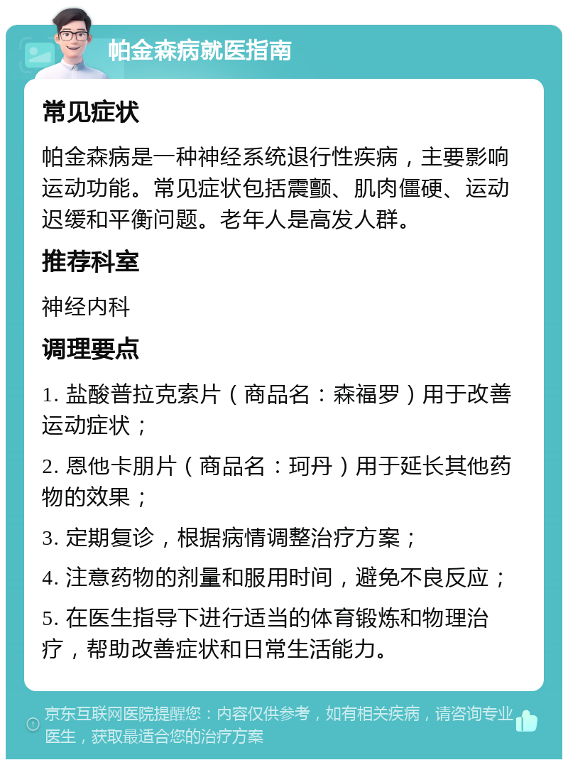 帕金森病就医指南 常见症状 帕金森病是一种神经系统退行性疾病，主要影响运动功能。常见症状包括震颤、肌肉僵硬、运动迟缓和平衡问题。老年人是高发人群。 推荐科室 神经内科 调理要点 1. 盐酸普拉克索片（商品名：森福罗）用于改善运动症状； 2. 恩他卡朋片（商品名：珂丹）用于延长其他药物的效果； 3. 定期复诊，根据病情调整治疗方案； 4. 注意药物的剂量和服用时间，避免不良反应； 5. 在医生指导下进行适当的体育锻炼和物理治疗，帮助改善症状和日常生活能力。