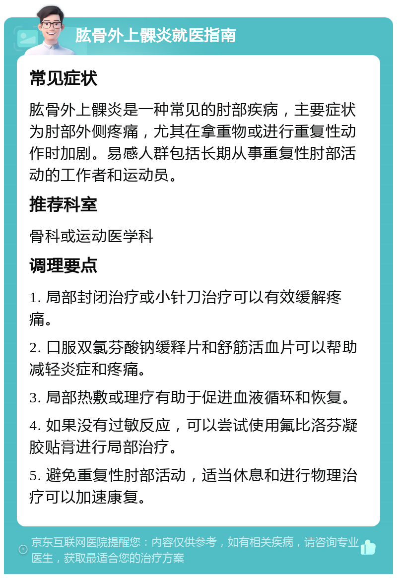 肱骨外上髁炎就医指南 常见症状 肱骨外上髁炎是一种常见的肘部疾病，主要症状为肘部外侧疼痛，尤其在拿重物或进行重复性动作时加剧。易感人群包括长期从事重复性肘部活动的工作者和运动员。 推荐科室 骨科或运动医学科 调理要点 1. 局部封闭治疗或小针刀治疗可以有效缓解疼痛。 2. 口服双氯芬酸钠缓释片和舒筋活血片可以帮助减轻炎症和疼痛。 3. 局部热敷或理疗有助于促进血液循环和恢复。 4. 如果没有过敏反应，可以尝试使用氟比洛芬凝胶贴膏进行局部治疗。 5. 避免重复性肘部活动，适当休息和进行物理治疗可以加速康复。