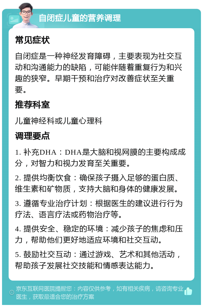 自闭症儿童的营养调理 常见症状 自闭症是一种神经发育障碍，主要表现为社交互动和沟通能力的缺陷，可能伴随着重复行为和兴趣的狭窄。早期干预和治疗对改善症状至关重要。 推荐科室 儿童神经科或儿童心理科 调理要点 1. 补充DHA：DHA是大脑和视网膜的主要构成成分，对智力和视力发育至关重要。 2. 提供均衡饮食：确保孩子摄入足够的蛋白质、维生素和矿物质，支持大脑和身体的健康发展。 3. 遵循专业治疗计划：根据医生的建议进行行为疗法、语言疗法或药物治疗等。 4. 提供安全、稳定的环境：减少孩子的焦虑和压力，帮助他们更好地适应环境和社交互动。 5. 鼓励社交互动：通过游戏、艺术和其他活动，帮助孩子发展社交技能和情感表达能力。