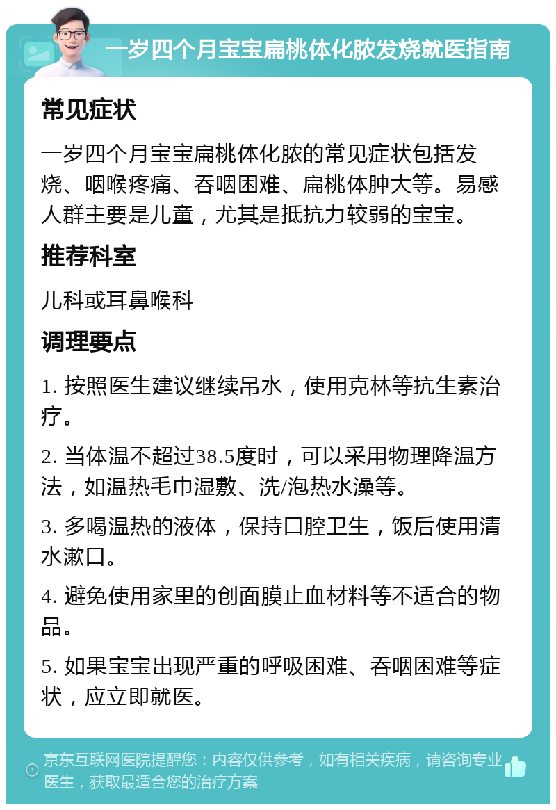 一岁四个月宝宝扁桃体化脓发烧就医指南 常见症状 一岁四个月宝宝扁桃体化脓的常见症状包括发烧、咽喉疼痛、吞咽困难、扁桃体肿大等。易感人群主要是儿童，尤其是抵抗力较弱的宝宝。 推荐科室 儿科或耳鼻喉科 调理要点 1. 按照医生建议继续吊水，使用克林等抗生素治疗。 2. 当体温不超过38.5度时，可以采用物理降温方法，如温热毛巾湿敷、洗/泡热水澡等。 3. 多喝温热的液体，保持口腔卫生，饭后使用清水漱口。 4. 避免使用家里的创面膜止血材料等不适合的物品。 5. 如果宝宝出现严重的呼吸困难、吞咽困难等症状，应立即就医。