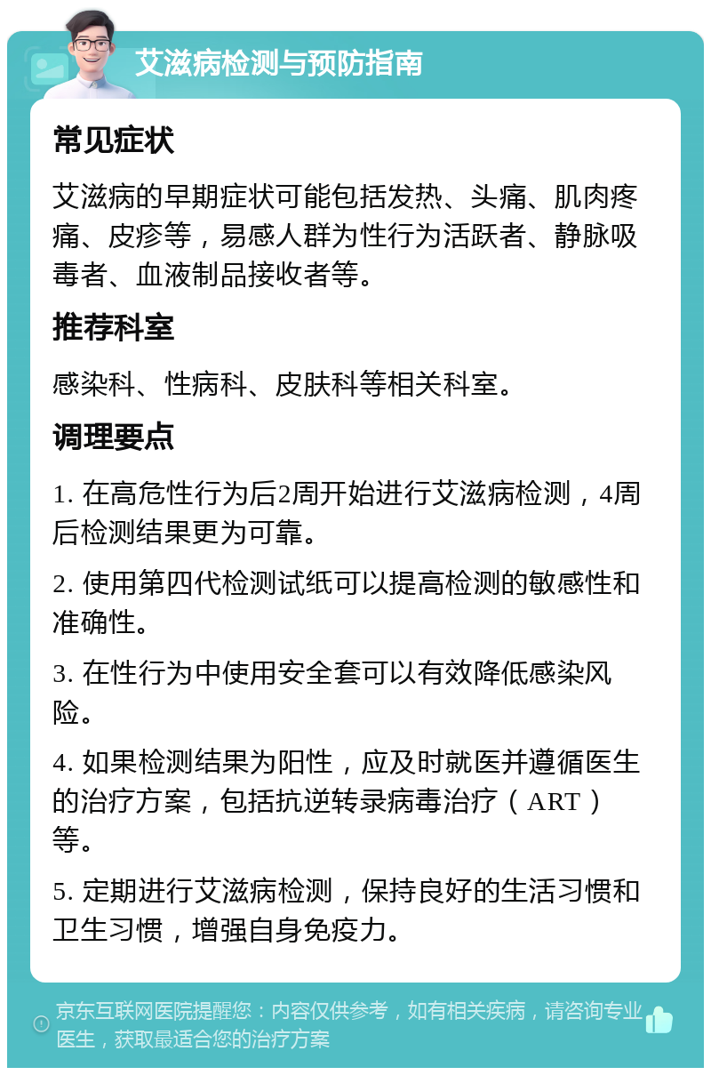 艾滋病检测与预防指南 常见症状 艾滋病的早期症状可能包括发热、头痛、肌肉疼痛、皮疹等，易感人群为性行为活跃者、静脉吸毒者、血液制品接收者等。 推荐科室 感染科、性病科、皮肤科等相关科室。 调理要点 1. 在高危性行为后2周开始进行艾滋病检测，4周后检测结果更为可靠。 2. 使用第四代检测试纸可以提高检测的敏感性和准确性。 3. 在性行为中使用安全套可以有效降低感染风险。 4. 如果检测结果为阳性，应及时就医并遵循医生的治疗方案，包括抗逆转录病毒治疗（ART）等。 5. 定期进行艾滋病检测，保持良好的生活习惯和卫生习惯，增强自身免疫力。