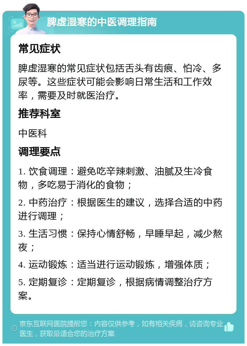 脾虚湿寒的中医调理指南 常见症状 脾虚湿寒的常见症状包括舌头有齿痕、怕冷、多尿等。这些症状可能会影响日常生活和工作效率，需要及时就医治疗。 推荐科室 中医科 调理要点 1. 饮食调理：避免吃辛辣刺激、油腻及生冷食物，多吃易于消化的食物； 2. 中药治疗：根据医生的建议，选择合适的中药进行调理； 3. 生活习惯：保持心情舒畅，早睡早起，减少熬夜； 4. 运动锻炼：适当进行运动锻炼，增强体质； 5. 定期复诊：定期复诊，根据病情调整治疗方案。