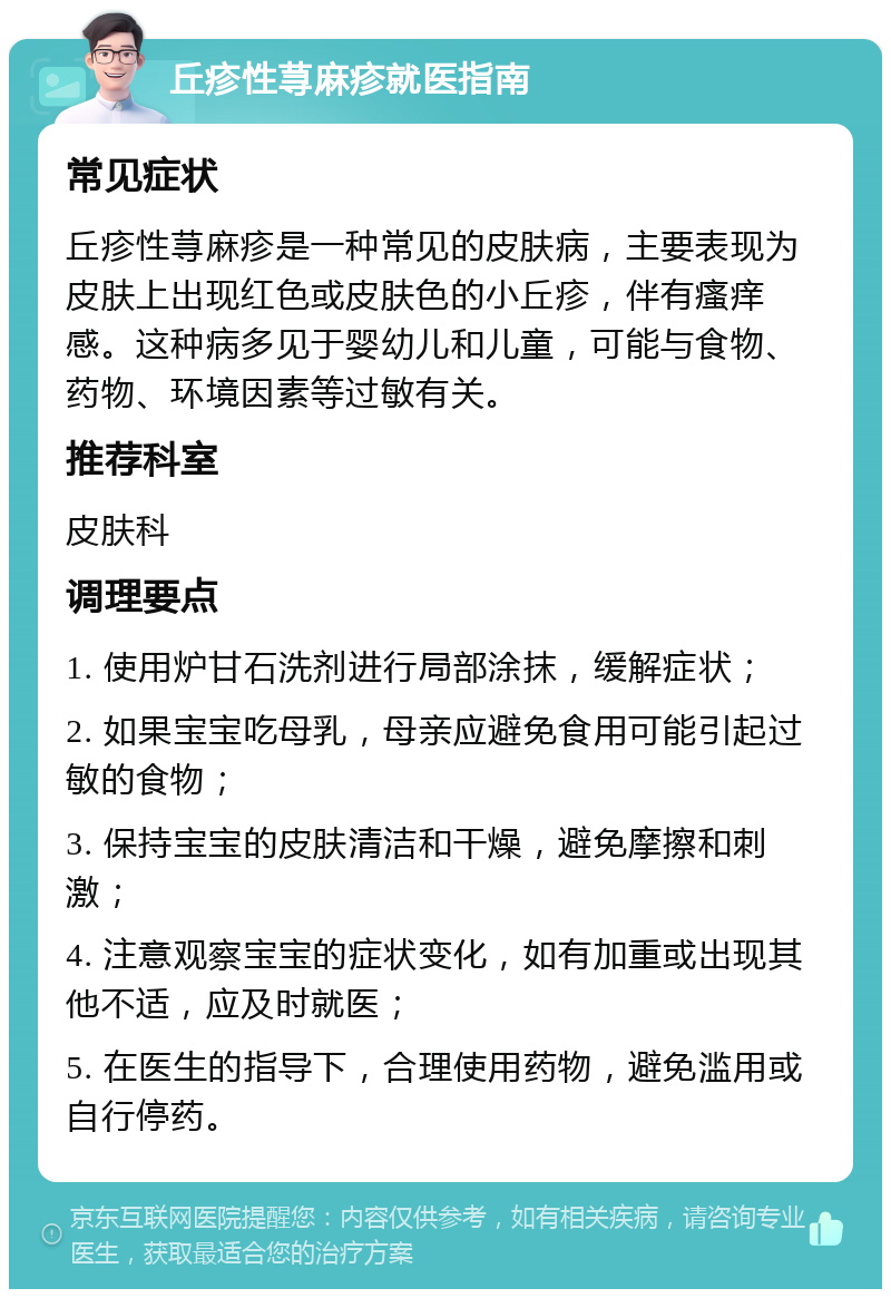 丘疹性荨麻疹就医指南 常见症状 丘疹性荨麻疹是一种常见的皮肤病，主要表现为皮肤上出现红色或皮肤色的小丘疹，伴有瘙痒感。这种病多见于婴幼儿和儿童，可能与食物、药物、环境因素等过敏有关。 推荐科室 皮肤科 调理要点 1. 使用炉甘石洗剂进行局部涂抹，缓解症状； 2. 如果宝宝吃母乳，母亲应避免食用可能引起过敏的食物； 3. 保持宝宝的皮肤清洁和干燥，避免摩擦和刺激； 4. 注意观察宝宝的症状变化，如有加重或出现其他不适，应及时就医； 5. 在医生的指导下，合理使用药物，避免滥用或自行停药。