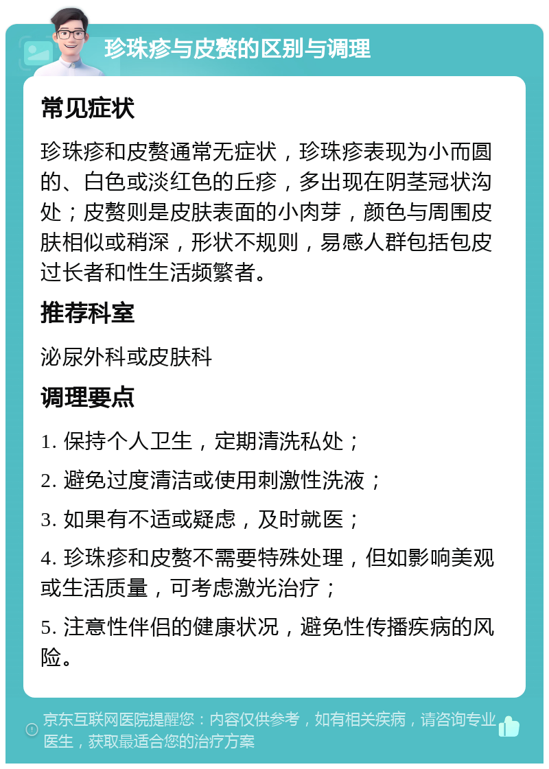 珍珠疹与皮赘的区别与调理 常见症状 珍珠疹和皮赘通常无症状，珍珠疹表现为小而圆的、白色或淡红色的丘疹，多出现在阴茎冠状沟处；皮赘则是皮肤表面的小肉芽，颜色与周围皮肤相似或稍深，形状不规则，易感人群包括包皮过长者和性生活频繁者。 推荐科室 泌尿外科或皮肤科 调理要点 1. 保持个人卫生，定期清洗私处； 2. 避免过度清洁或使用刺激性洗液； 3. 如果有不适或疑虑，及时就医； 4. 珍珠疹和皮赘不需要特殊处理，但如影响美观或生活质量，可考虑激光治疗； 5. 注意性伴侣的健康状况，避免性传播疾病的风险。