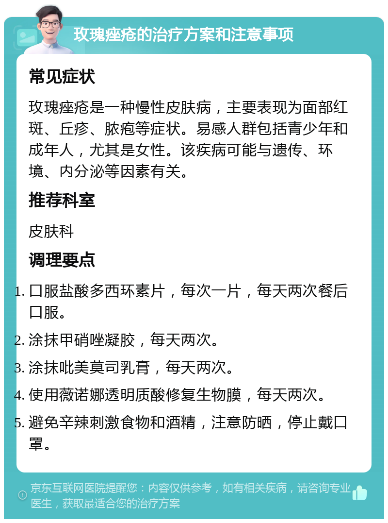 玫瑰痤疮的治疗方案和注意事项 常见症状 玫瑰痤疮是一种慢性皮肤病，主要表现为面部红斑、丘疹、脓疱等症状。易感人群包括青少年和成年人，尤其是女性。该疾病可能与遗传、环境、内分泌等因素有关。 推荐科室 皮肤科 调理要点 口服盐酸多西环素片，每次一片，每天两次餐后口服。 涂抹甲硝唑凝胶，每天两次。 涂抹吡美莫司乳膏，每天两次。 使用薇诺娜透明质酸修复生物膜，每天两次。 避免辛辣刺激食物和酒精，注意防晒，停止戴口罩。