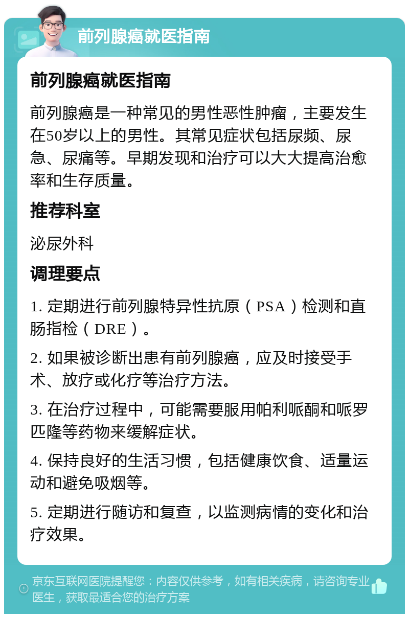 前列腺癌就医指南 前列腺癌就医指南 前列腺癌是一种常见的男性恶性肿瘤，主要发生在50岁以上的男性。其常见症状包括尿频、尿急、尿痛等。早期发现和治疗可以大大提高治愈率和生存质量。 推荐科室 泌尿外科 调理要点 1. 定期进行前列腺特异性抗原（PSA）检测和直肠指检（DRE）。 2. 如果被诊断出患有前列腺癌，应及时接受手术、放疗或化疗等治疗方法。 3. 在治疗过程中，可能需要服用帕利哌酮和哌罗匹隆等药物来缓解症状。 4. 保持良好的生活习惯，包括健康饮食、适量运动和避免吸烟等。 5. 定期进行随访和复查，以监测病情的变化和治疗效果。