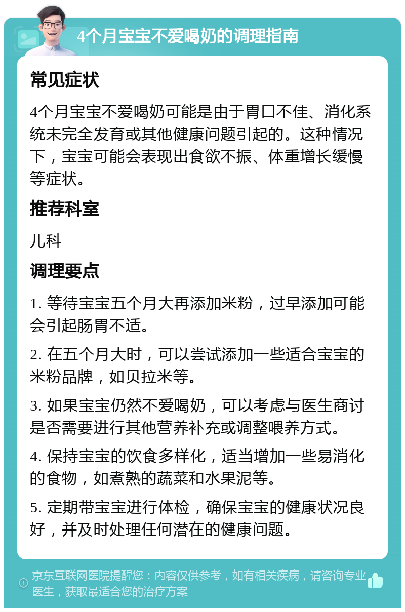 4个月宝宝不爱喝奶的调理指南 常见症状 4个月宝宝不爱喝奶可能是由于胃口不佳、消化系统未完全发育或其他健康问题引起的。这种情况下，宝宝可能会表现出食欲不振、体重增长缓慢等症状。 推荐科室 儿科 调理要点 1. 等待宝宝五个月大再添加米粉，过早添加可能会引起肠胃不适。 2. 在五个月大时，可以尝试添加一些适合宝宝的米粉品牌，如贝拉米等。 3. 如果宝宝仍然不爱喝奶，可以考虑与医生商讨是否需要进行其他营养补充或调整喂养方式。 4. 保持宝宝的饮食多样化，适当增加一些易消化的食物，如煮熟的蔬菜和水果泥等。 5. 定期带宝宝进行体检，确保宝宝的健康状况良好，并及时处理任何潜在的健康问题。