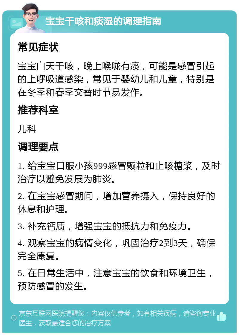 宝宝干咳和痰湿的调理指南 常见症状 宝宝白天干咳，晚上喉咙有痰，可能是感冒引起的上呼吸道感染，常见于婴幼儿和儿童，特别是在冬季和春季交替时节易发作。 推荐科室 儿科 调理要点 1. 给宝宝口服小孩999感冒颗粒和止咳糖浆，及时治疗以避免发展为肺炎。 2. 在宝宝感冒期间，增加营养摄入，保持良好的休息和护理。 3. 补充钙质，增强宝宝的抵抗力和免疫力。 4. 观察宝宝的病情变化，巩固治疗2到3天，确保完全康复。 5. 在日常生活中，注意宝宝的饮食和环境卫生，预防感冒的发生。