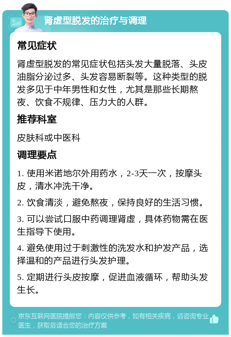 肾虚型脱发的治疗与调理 常见症状 肾虚型脱发的常见症状包括头发大量脱落、头皮油脂分泌过多、头发容易断裂等。这种类型的脱发多见于中年男性和女性，尤其是那些长期熬夜、饮食不规律、压力大的人群。 推荐科室 皮肤科或中医科 调理要点 1. 使用米诺地尔外用药水，2-3天一次，按摩头皮，清水冲洗干净。 2. 饮食清淡，避免熬夜，保持良好的生活习惯。 3. 可以尝试口服中药调理肾虚，具体药物需在医生指导下使用。 4. 避免使用过于刺激性的洗发水和护发产品，选择温和的产品进行头发护理。 5. 定期进行头皮按摩，促进血液循环，帮助头发生长。