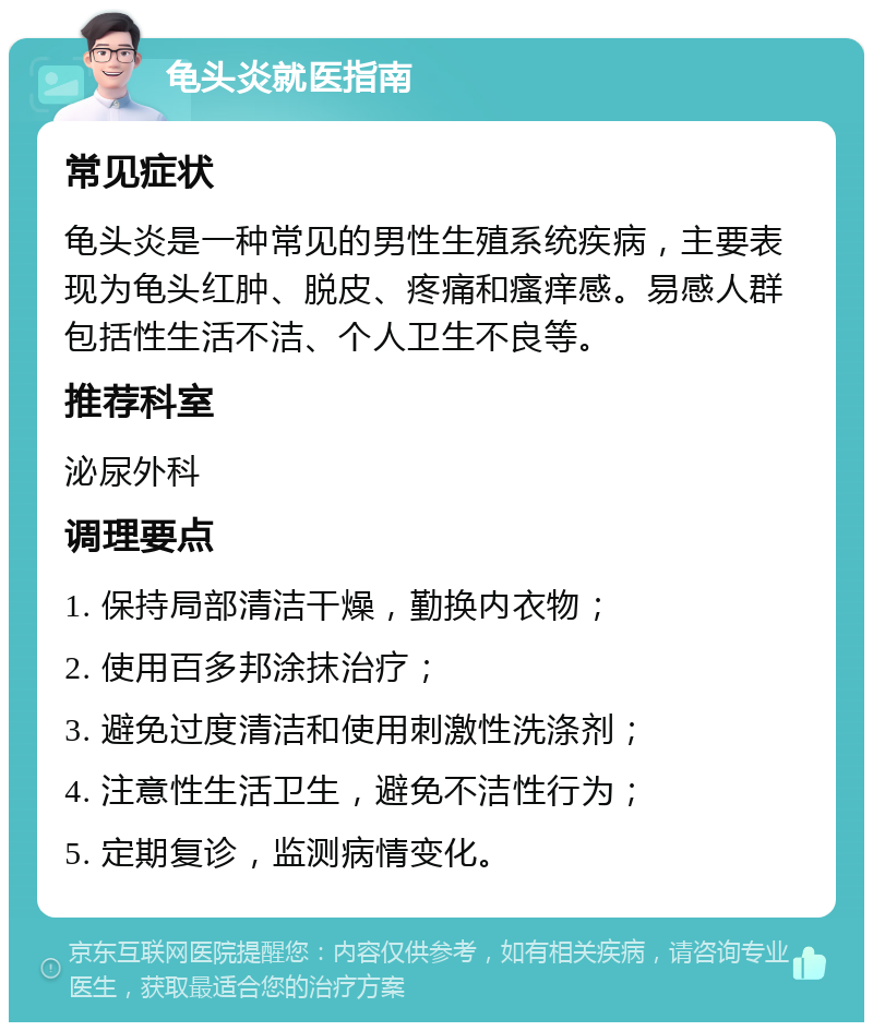 龟头炎就医指南 常见症状 龟头炎是一种常见的男性生殖系统疾病，主要表现为龟头红肿、脱皮、疼痛和瘙痒感。易感人群包括性生活不洁、个人卫生不良等。 推荐科室 泌尿外科 调理要点 1. 保持局部清洁干燥，勤换内衣物； 2. 使用百多邦涂抹治疗； 3. 避免过度清洁和使用刺激性洗涤剂； 4. 注意性生活卫生，避免不洁性行为； 5. 定期复诊，监测病情变化。