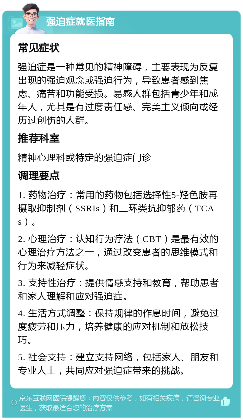 强迫症就医指南 常见症状 强迫症是一种常见的精神障碍，主要表现为反复出现的强迫观念或强迫行为，导致患者感到焦虑、痛苦和功能受损。易感人群包括青少年和成年人，尤其是有过度责任感、完美主义倾向或经历过创伤的人群。 推荐科室 精神心理科或特定的强迫症门诊 调理要点 1. 药物治疗：常用的药物包括选择性5-羟色胺再摄取抑制剂（SSRIs）和三环类抗抑郁药（TCAs）。 2. 心理治疗：认知行为疗法（CBT）是最有效的心理治疗方法之一，通过改变患者的思维模式和行为来减轻症状。 3. 支持性治疗：提供情感支持和教育，帮助患者和家人理解和应对强迫症。 4. 生活方式调整：保持规律的作息时间，避免过度疲劳和压力，培养健康的应对机制和放松技巧。 5. 社会支持：建立支持网络，包括家人、朋友和专业人士，共同应对强迫症带来的挑战。