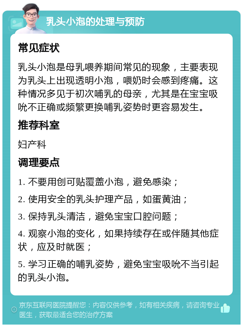 乳头小泡的处理与预防 常见症状 乳头小泡是母乳喂养期间常见的现象，主要表现为乳头上出现透明小泡，喂奶时会感到疼痛。这种情况多见于初次哺乳的母亲，尤其是在宝宝吸吮不正确或频繁更换哺乳姿势时更容易发生。 推荐科室 妇产科 调理要点 1. 不要用创可贴覆盖小泡，避免感染； 2. 使用安全的乳头护理产品，如蛋黄油； 3. 保持乳头清洁，避免宝宝口腔问题； 4. 观察小泡的变化，如果持续存在或伴随其他症状，应及时就医； 5. 学习正确的哺乳姿势，避免宝宝吸吮不当引起的乳头小泡。