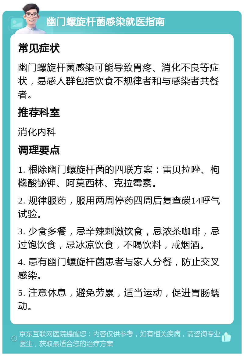 幽门螺旋杆菌感染就医指南 常见症状 幽门螺旋杆菌感染可能导致胃疼、消化不良等症状，易感人群包括饮食不规律者和与感染者共餐者。 推荐科室 消化内科 调理要点 1. 根除幽门螺旋杆菌的四联方案：雷贝拉唑、枸橼酸铋钾、阿莫西林、克拉霉素。 2. 规律服药，服用两周停药四周后复查碳14呼气试验。 3. 少食多餐，忌辛辣刺激饮食，忌浓茶咖啡，忌过饱饮食，忌冰凉饮食，不喝饮料，戒烟酒。 4. 患有幽门螺旋杆菌患者与家人分餐，防止交叉感染。 5. 注意休息，避免劳累，适当运动，促进胃肠蠕动。