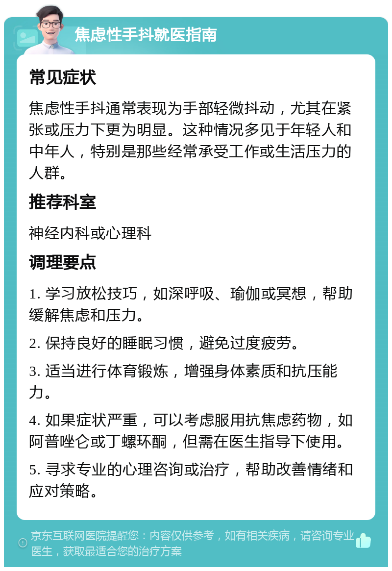 焦虑性手抖就医指南 常见症状 焦虑性手抖通常表现为手部轻微抖动，尤其在紧张或压力下更为明显。这种情况多见于年轻人和中年人，特别是那些经常承受工作或生活压力的人群。 推荐科室 神经内科或心理科 调理要点 1. 学习放松技巧，如深呼吸、瑜伽或冥想，帮助缓解焦虑和压力。 2. 保持良好的睡眠习惯，避免过度疲劳。 3. 适当进行体育锻炼，增强身体素质和抗压能力。 4. 如果症状严重，可以考虑服用抗焦虑药物，如阿普唑仑或丁螺环酮，但需在医生指导下使用。 5. 寻求专业的心理咨询或治疗，帮助改善情绪和应对策略。