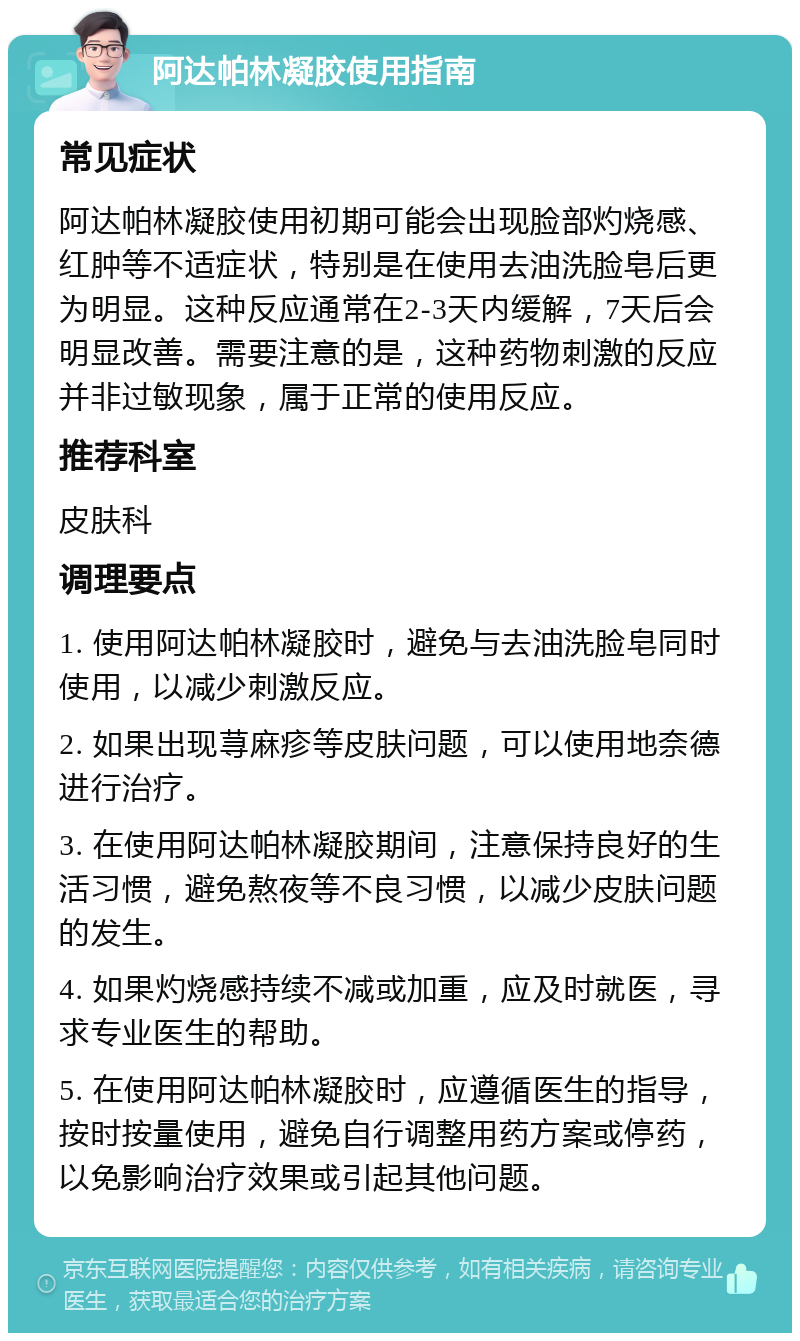 阿达帕林凝胶使用指南 常见症状 阿达帕林凝胶使用初期可能会出现脸部灼烧感、红肿等不适症状，特别是在使用去油洗脸皂后更为明显。这种反应通常在2-3天内缓解，7天后会明显改善。需要注意的是，这种药物刺激的反应并非过敏现象，属于正常的使用反应。 推荐科室 皮肤科 调理要点 1. 使用阿达帕林凝胶时，避免与去油洗脸皂同时使用，以减少刺激反应。 2. 如果出现荨麻疹等皮肤问题，可以使用地奈德进行治疗。 3. 在使用阿达帕林凝胶期间，注意保持良好的生活习惯，避免熬夜等不良习惯，以减少皮肤问题的发生。 4. 如果灼烧感持续不减或加重，应及时就医，寻求专业医生的帮助。 5. 在使用阿达帕林凝胶时，应遵循医生的指导，按时按量使用，避免自行调整用药方案或停药，以免影响治疗效果或引起其他问题。