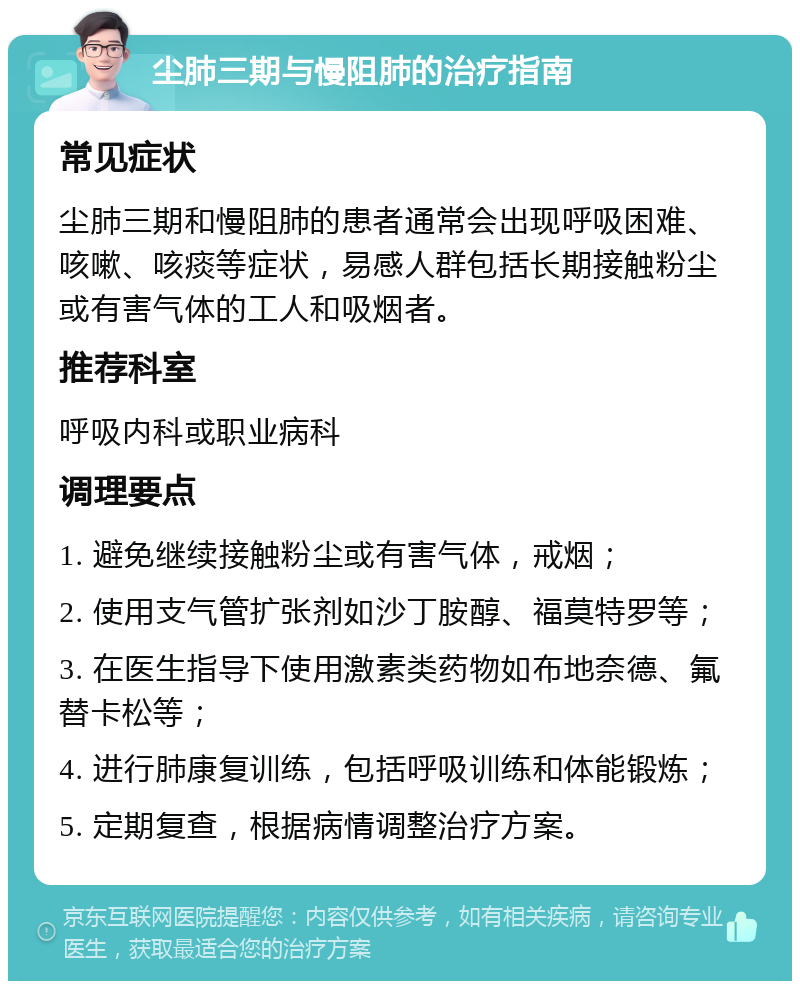 尘肺三期与慢阻肺的治疗指南 常见症状 尘肺三期和慢阻肺的患者通常会出现呼吸困难、咳嗽、咳痰等症状，易感人群包括长期接触粉尘或有害气体的工人和吸烟者。 推荐科室 呼吸内科或职业病科 调理要点 1. 避免继续接触粉尘或有害气体，戒烟； 2. 使用支气管扩张剂如沙丁胺醇、福莫特罗等； 3. 在医生指导下使用激素类药物如布地奈德、氟替卡松等； 4. 进行肺康复训练，包括呼吸训练和体能锻炼； 5. 定期复查，根据病情调整治疗方案。