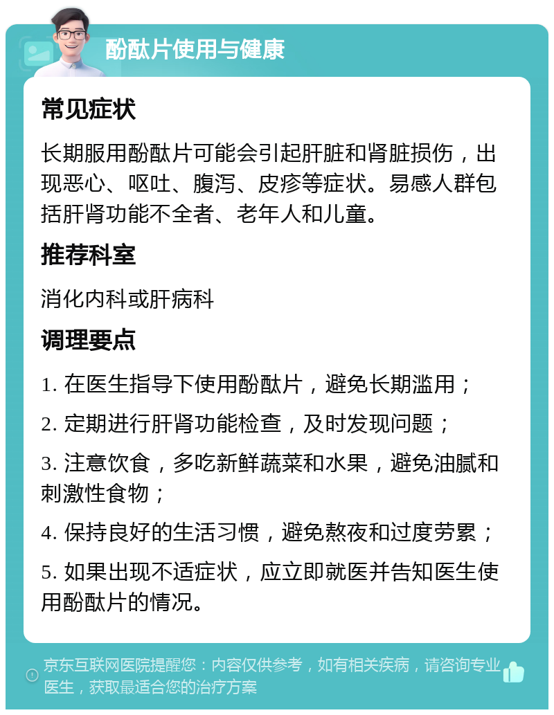 酚酞片使用与健康 常见症状 长期服用酚酞片可能会引起肝脏和肾脏损伤，出现恶心、呕吐、腹泻、皮疹等症状。易感人群包括肝肾功能不全者、老年人和儿童。 推荐科室 消化内科或肝病科 调理要点 1. 在医生指导下使用酚酞片，避免长期滥用； 2. 定期进行肝肾功能检查，及时发现问题； 3. 注意饮食，多吃新鲜蔬菜和水果，避免油腻和刺激性食物； 4. 保持良好的生活习惯，避免熬夜和过度劳累； 5. 如果出现不适症状，应立即就医并告知医生使用酚酞片的情况。