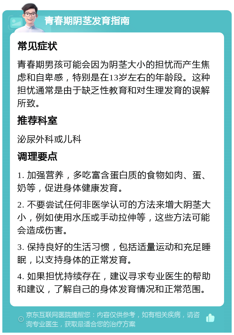 青春期阴茎发育指南 常见症状 青春期男孩可能会因为阴茎大小的担忧而产生焦虑和自卑感，特别是在13岁左右的年龄段。这种担忧通常是由于缺乏性教育和对生理发育的误解所致。 推荐科室 泌尿外科或儿科 调理要点 1. 加强营养，多吃富含蛋白质的食物如肉、蛋、奶等，促进身体健康发育。 2. 不要尝试任何非医学认可的方法来增大阴茎大小，例如使用水压或手动拉伸等，这些方法可能会造成伤害。 3. 保持良好的生活习惯，包括适量运动和充足睡眠，以支持身体的正常发育。 4. 如果担忧持续存在，建议寻求专业医生的帮助和建议，了解自己的身体发育情况和正常范围。