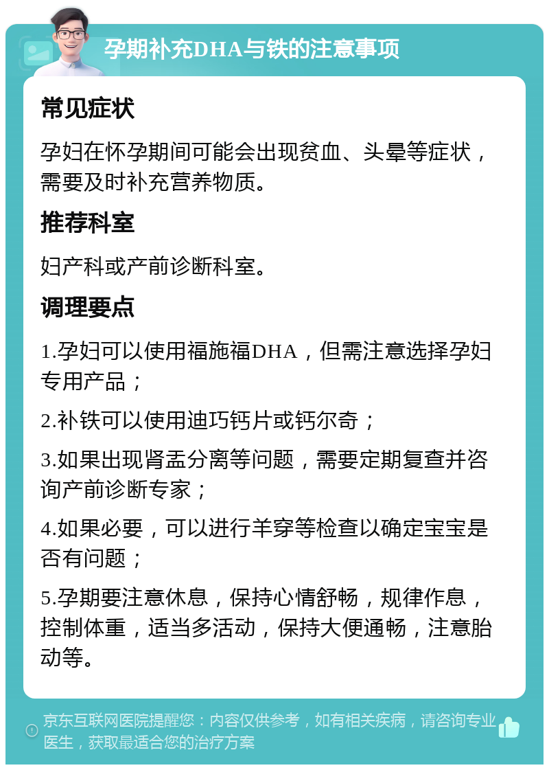 孕期补充DHA与铁的注意事项 常见症状 孕妇在怀孕期间可能会出现贫血、头晕等症状，需要及时补充营养物质。 推荐科室 妇产科或产前诊断科室。 调理要点 1.孕妇可以使用福施福DHA，但需注意选择孕妇专用产品； 2.补铁可以使用迪巧钙片或钙尔奇； 3.如果出现肾盂分离等问题，需要定期复查并咨询产前诊断专家； 4.如果必要，可以进行羊穿等检查以确定宝宝是否有问题； 5.孕期要注意休息，保持心情舒畅，规律作息，控制体重，适当多活动，保持大便通畅，注意胎动等。