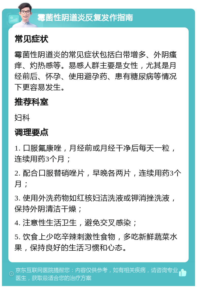 霉菌性阴道炎反复发作指南 常见症状 霉菌性阴道炎的常见症状包括白带增多、外阴瘙痒、灼热感等。易感人群主要是女性，尤其是月经前后、怀孕、使用避孕药、患有糖尿病等情况下更容易发生。 推荐科室 妇科 调理要点 1. 口服氟康唑，月经前或月经干净后每天一粒，连续用药3个月； 2. 配合口服替硝唑片，早晚各两片，连续用药3个月； 3. 使用外洗药物如红核妇洁洗液或钾消挫洗液，保持外阴清洁干燥； 4. 注意性生活卫生，避免交叉感染； 5. 饮食上少吃辛辣刺激性食物，多吃新鲜蔬菜水果，保持良好的生活习惯和心态。