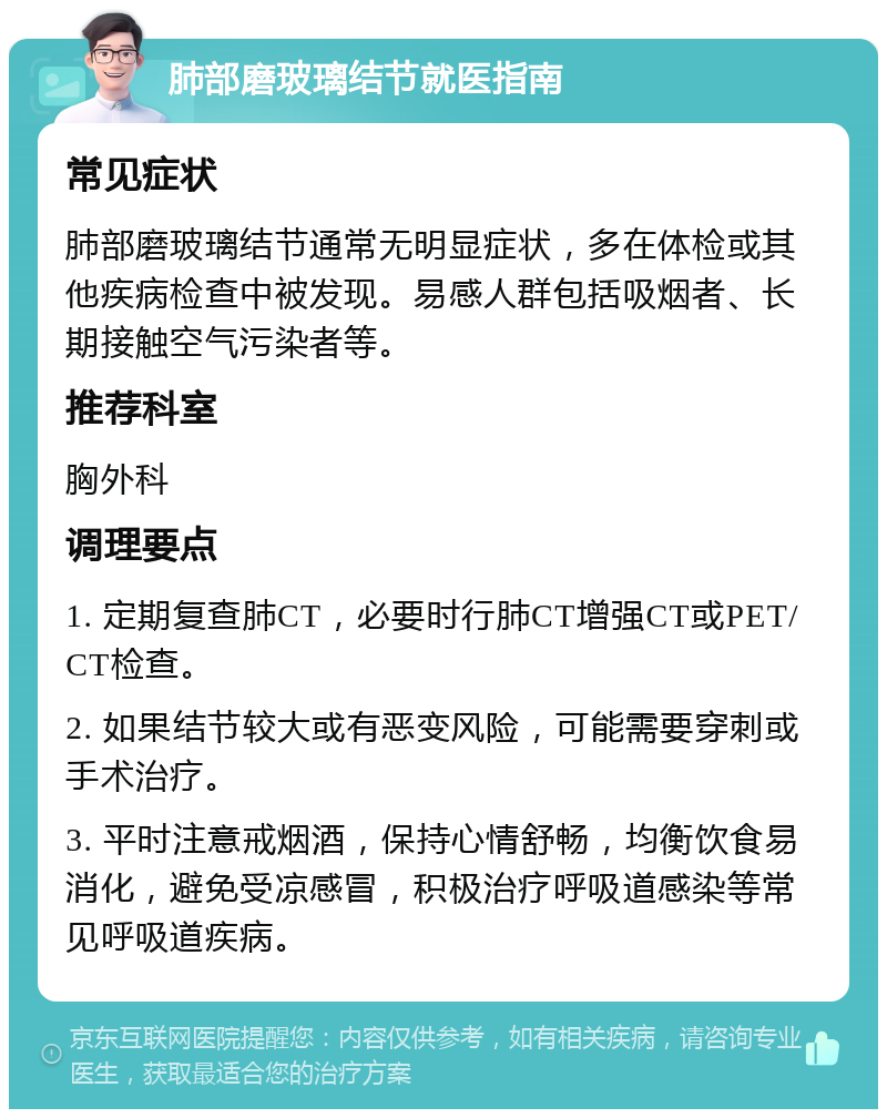 肺部磨玻璃结节就医指南 常见症状 肺部磨玻璃结节通常无明显症状，多在体检或其他疾病检查中被发现。易感人群包括吸烟者、长期接触空气污染者等。 推荐科室 胸外科 调理要点 1. 定期复查肺CT，必要时行肺CT增强CT或PET/CT检查。 2. 如果结节较大或有恶变风险，可能需要穿刺或手术治疗。 3. 平时注意戒烟酒，保持心情舒畅，均衡饮食易消化，避免受凉感冒，积极治疗呼吸道感染等常见呼吸道疾病。