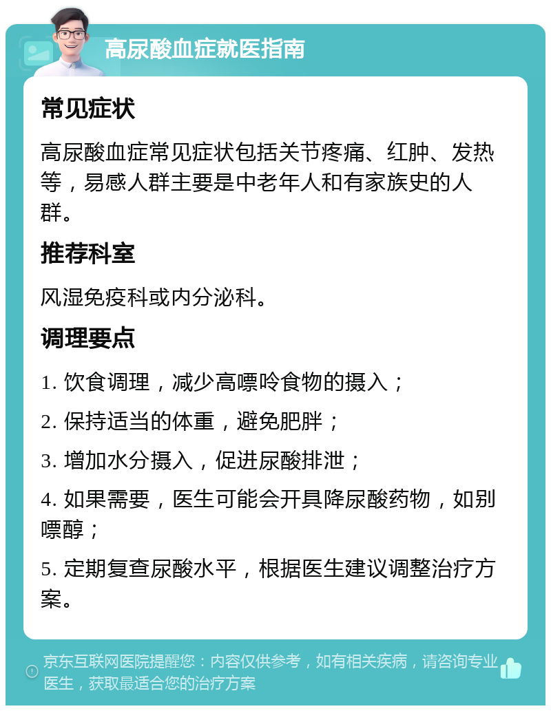 高尿酸血症就医指南 常见症状 高尿酸血症常见症状包括关节疼痛、红肿、发热等，易感人群主要是中老年人和有家族史的人群。 推荐科室 风湿免疫科或内分泌科。 调理要点 1. 饮食调理，减少高嘌呤食物的摄入； 2. 保持适当的体重，避免肥胖； 3. 增加水分摄入，促进尿酸排泄； 4. 如果需要，医生可能会开具降尿酸药物，如别嘌醇； 5. 定期复查尿酸水平，根据医生建议调整治疗方案。