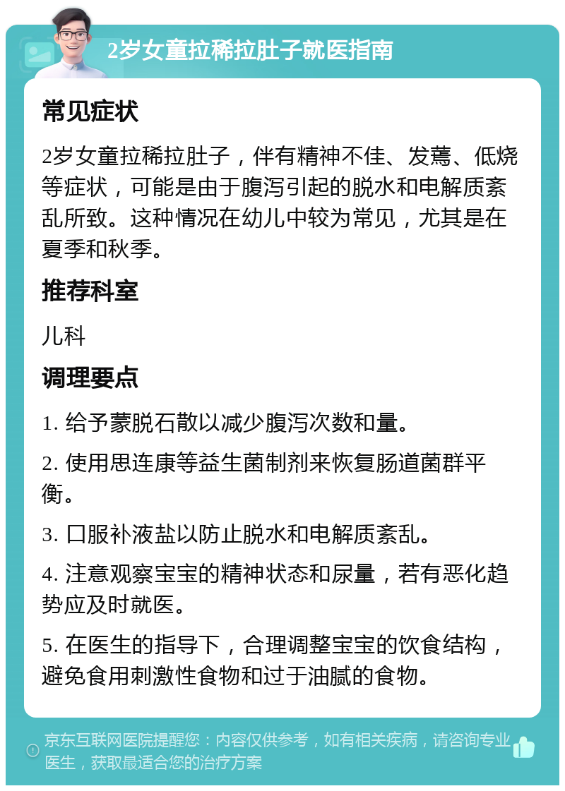 2岁女童拉稀拉肚子就医指南 常见症状 2岁女童拉稀拉肚子，伴有精神不佳、发蔫、低烧等症状，可能是由于腹泻引起的脱水和电解质紊乱所致。这种情况在幼儿中较为常见，尤其是在夏季和秋季。 推荐科室 儿科 调理要点 1. 给予蒙脱石散以减少腹泻次数和量。 2. 使用思连康等益生菌制剂来恢复肠道菌群平衡。 3. 口服补液盐以防止脱水和电解质紊乱。 4. 注意观察宝宝的精神状态和尿量，若有恶化趋势应及时就医。 5. 在医生的指导下，合理调整宝宝的饮食结构，避免食用刺激性食物和过于油腻的食物。