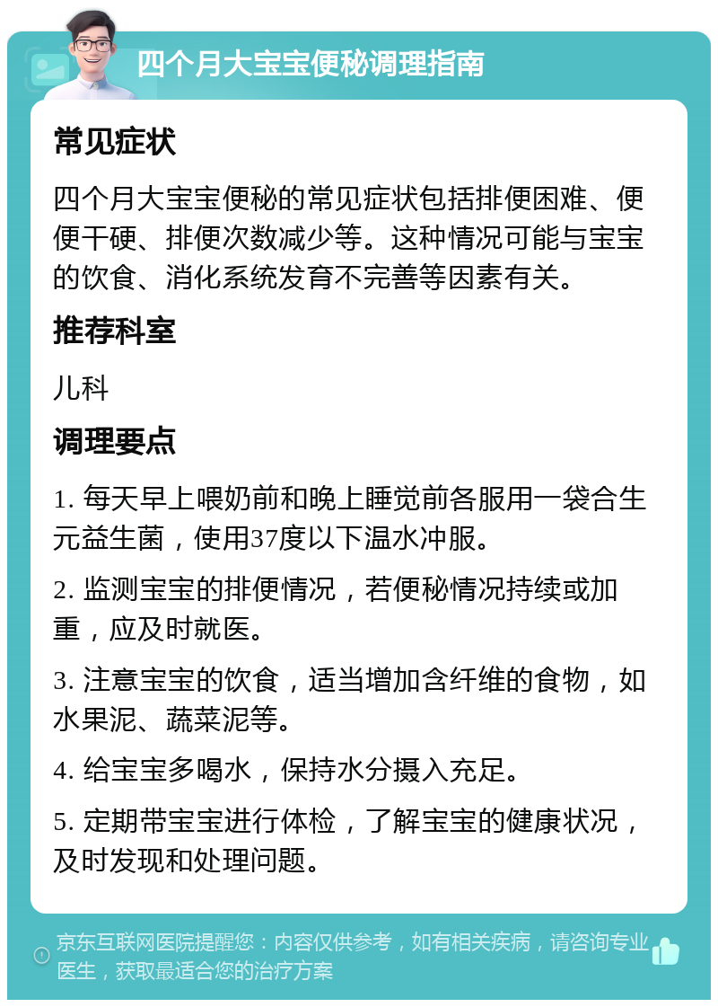 四个月大宝宝便秘调理指南 常见症状 四个月大宝宝便秘的常见症状包括排便困难、便便干硬、排便次数减少等。这种情况可能与宝宝的饮食、消化系统发育不完善等因素有关。 推荐科室 儿科 调理要点 1. 每天早上喂奶前和晚上睡觉前各服用一袋合生元益生菌，使用37度以下温水冲服。 2. 监测宝宝的排便情况，若便秘情况持续或加重，应及时就医。 3. 注意宝宝的饮食，适当增加含纤维的食物，如水果泥、蔬菜泥等。 4. 给宝宝多喝水，保持水分摄入充足。 5. 定期带宝宝进行体检，了解宝宝的健康状况，及时发现和处理问题。