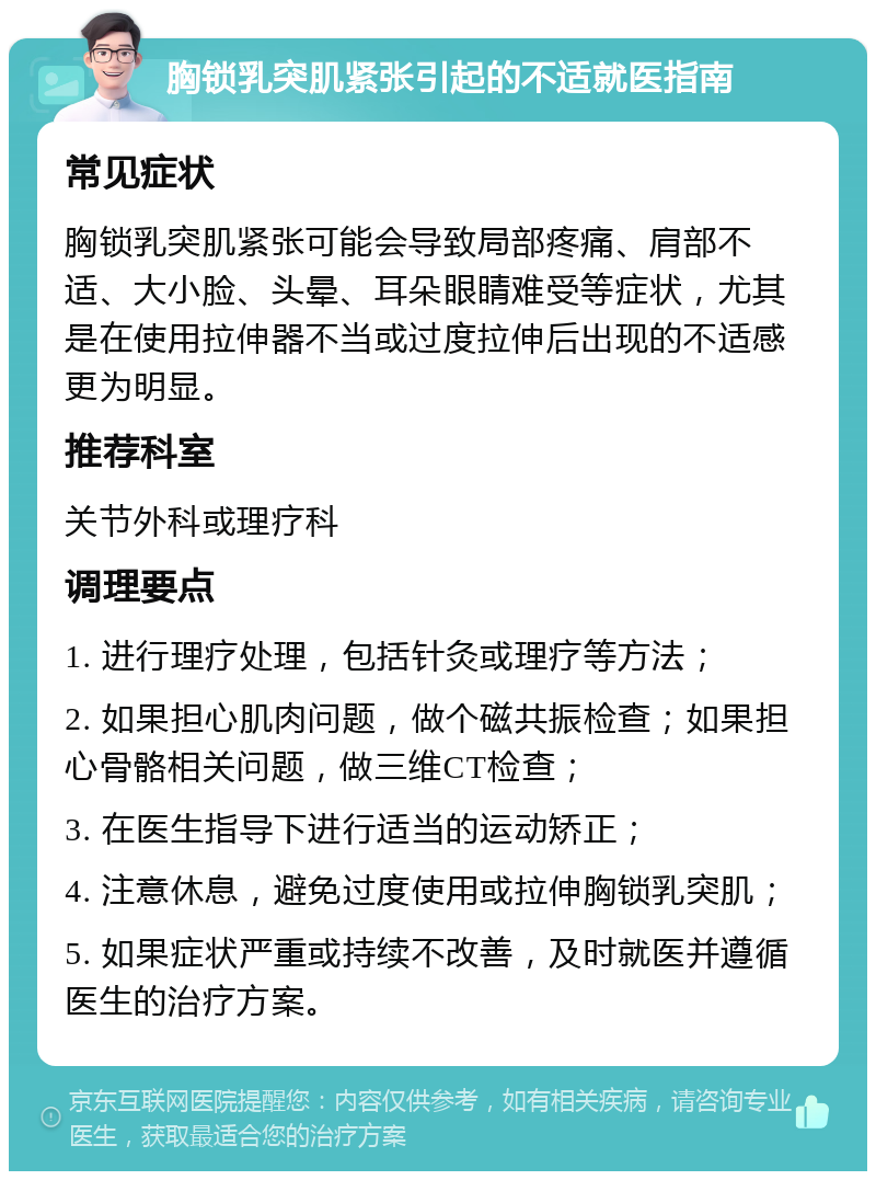 胸锁乳突肌紧张引起的不适就医指南 常见症状 胸锁乳突肌紧张可能会导致局部疼痛、肩部不适、大小脸、头晕、耳朵眼睛难受等症状，尤其是在使用拉伸器不当或过度拉伸后出现的不适感更为明显。 推荐科室 关节外科或理疗科 调理要点 1. 进行理疗处理，包括针灸或理疗等方法； 2. 如果担心肌肉问题，做个磁共振检查；如果担心骨骼相关问题，做三维CT检查； 3. 在医生指导下进行适当的运动矫正； 4. 注意休息，避免过度使用或拉伸胸锁乳突肌； 5. 如果症状严重或持续不改善，及时就医并遵循医生的治疗方案。