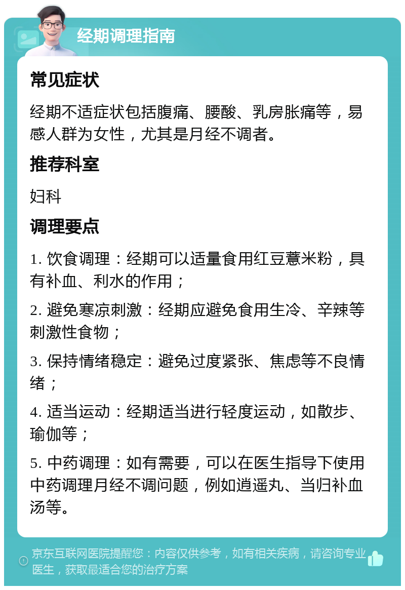 经期调理指南 常见症状 经期不适症状包括腹痛、腰酸、乳房胀痛等，易感人群为女性，尤其是月经不调者。 推荐科室 妇科 调理要点 1. 饮食调理：经期可以适量食用红豆薏米粉，具有补血、利水的作用； 2. 避免寒凉刺激：经期应避免食用生冷、辛辣等刺激性食物； 3. 保持情绪稳定：避免过度紧张、焦虑等不良情绪； 4. 适当运动：经期适当进行轻度运动，如散步、瑜伽等； 5. 中药调理：如有需要，可以在医生指导下使用中药调理月经不调问题，例如逍遥丸、当归补血汤等。