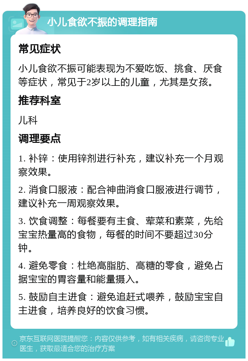 小儿食欲不振的调理指南 常见症状 小儿食欲不振可能表现为不爱吃饭、挑食、厌食等症状，常见于2岁以上的儿童，尤其是女孩。 推荐科室 儿科 调理要点 1. 补锌：使用锌剂进行补充，建议补充一个月观察效果。 2. 消食口服液：配合神曲消食口服液进行调节，建议补充一周观察效果。 3. 饮食调整：每餐要有主食、荤菜和素菜，先给宝宝热量高的食物，每餐的时间不要超过30分钟。 4. 避免零食：杜绝高脂肪、高糖的零食，避免占据宝宝的胃容量和能量摄入。 5. 鼓励自主进食：避免追赶式喂养，鼓励宝宝自主进食，培养良好的饮食习惯。