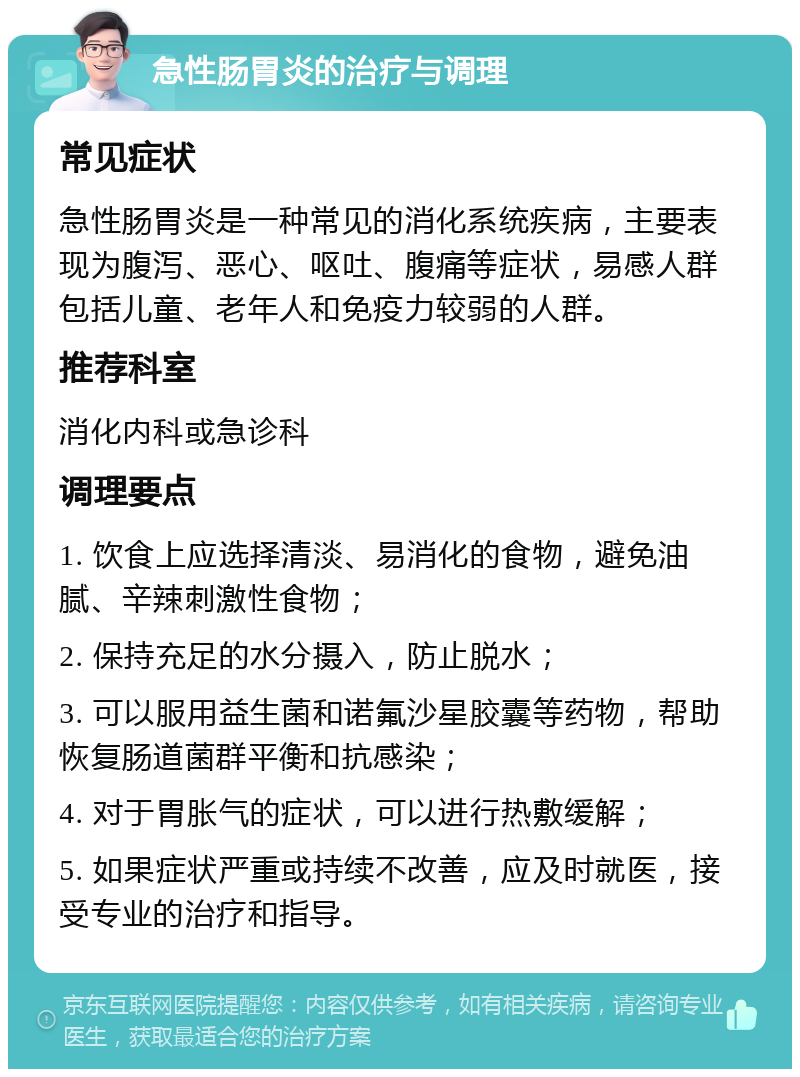 急性肠胃炎的治疗与调理 常见症状 急性肠胃炎是一种常见的消化系统疾病，主要表现为腹泻、恶心、呕吐、腹痛等症状，易感人群包括儿童、老年人和免疫力较弱的人群。 推荐科室 消化内科或急诊科 调理要点 1. 饮食上应选择清淡、易消化的食物，避免油腻、辛辣刺激性食物； 2. 保持充足的水分摄入，防止脱水； 3. 可以服用益生菌和诺氟沙星胶囊等药物，帮助恢复肠道菌群平衡和抗感染； 4. 对于胃胀气的症状，可以进行热敷缓解； 5. 如果症状严重或持续不改善，应及时就医，接受专业的治疗和指导。