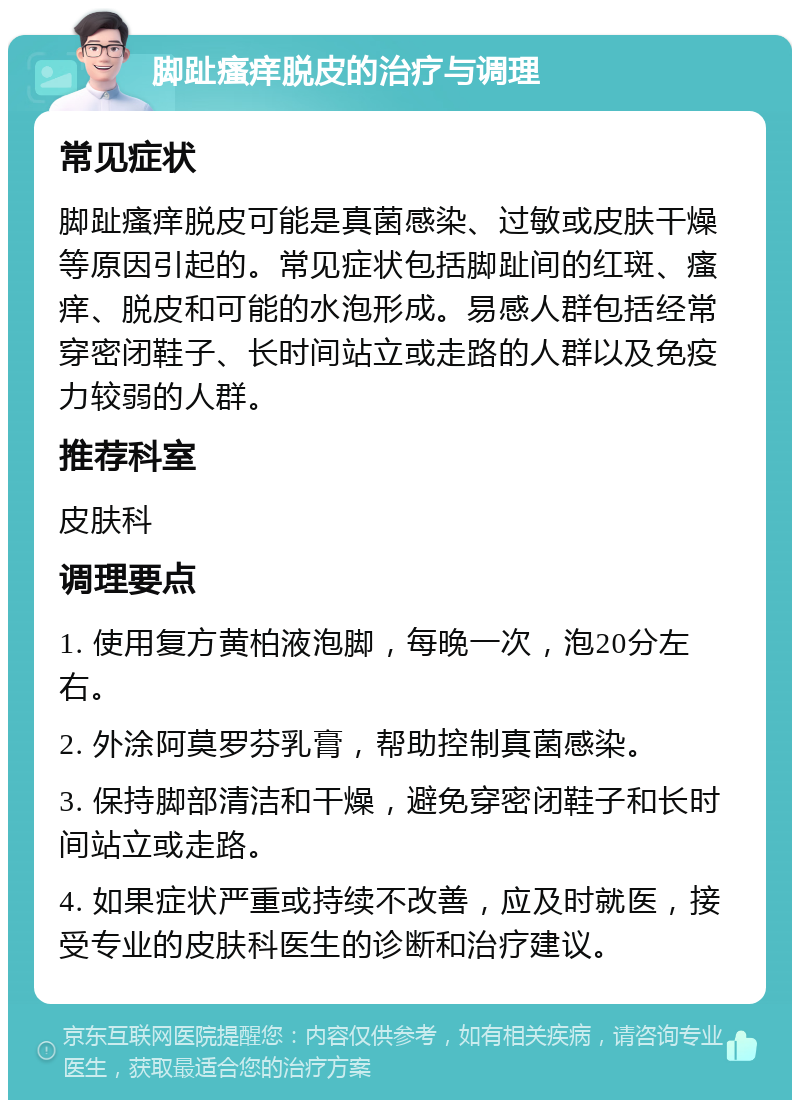 脚趾瘙痒脱皮的治疗与调理 常见症状 脚趾瘙痒脱皮可能是真菌感染、过敏或皮肤干燥等原因引起的。常见症状包括脚趾间的红斑、瘙痒、脱皮和可能的水泡形成。易感人群包括经常穿密闭鞋子、长时间站立或走路的人群以及免疫力较弱的人群。 推荐科室 皮肤科 调理要点 1. 使用复方黄柏液泡脚，每晚一次，泡20分左右。 2. 外涂阿莫罗芬乳膏，帮助控制真菌感染。 3. 保持脚部清洁和干燥，避免穿密闭鞋子和长时间站立或走路。 4. 如果症状严重或持续不改善，应及时就医，接受专业的皮肤科医生的诊断和治疗建议。