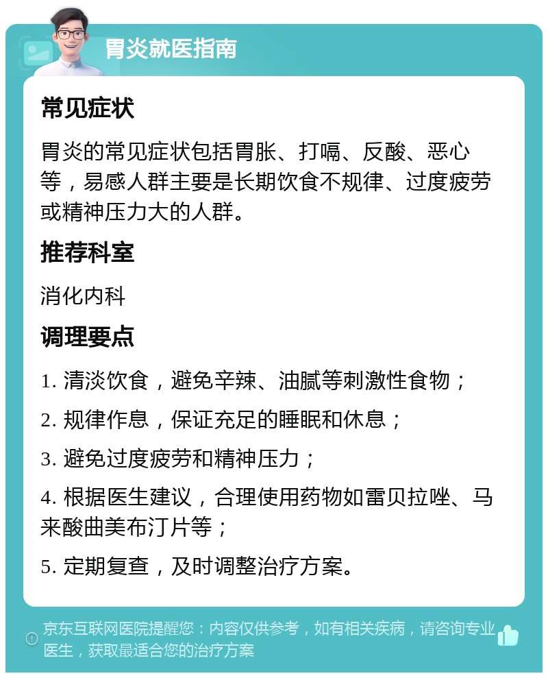 胃炎就医指南 常见症状 胃炎的常见症状包括胃胀、打嗝、反酸、恶心等，易感人群主要是长期饮食不规律、过度疲劳或精神压力大的人群。 推荐科室 消化内科 调理要点 1. 清淡饮食，避免辛辣、油腻等刺激性食物； 2. 规律作息，保证充足的睡眠和休息； 3. 避免过度疲劳和精神压力； 4. 根据医生建议，合理使用药物如雷贝拉唑、马来酸曲美布汀片等； 5. 定期复查，及时调整治疗方案。