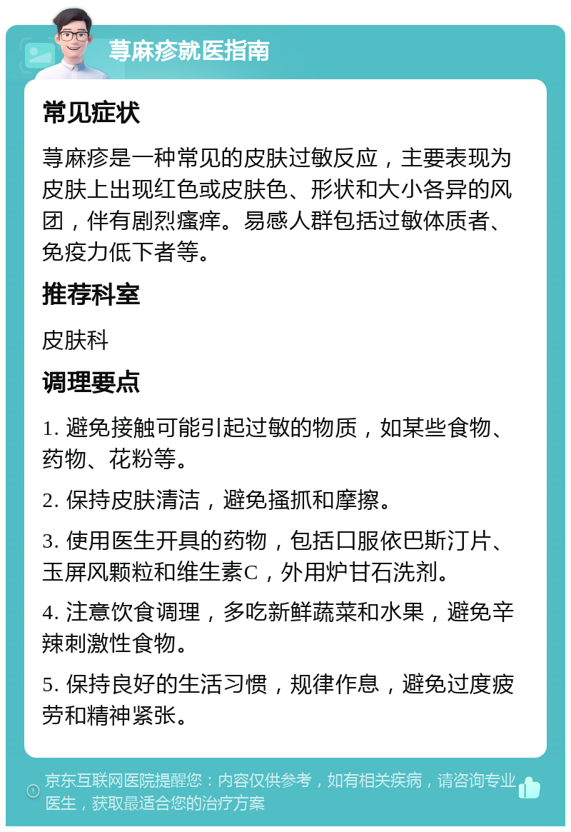 荨麻疹就医指南 常见症状 荨麻疹是一种常见的皮肤过敏反应，主要表现为皮肤上出现红色或皮肤色、形状和大小各异的风团，伴有剧烈瘙痒。易感人群包括过敏体质者、免疫力低下者等。 推荐科室 皮肤科 调理要点 1. 避免接触可能引起过敏的物质，如某些食物、药物、花粉等。 2. 保持皮肤清洁，避免搔抓和摩擦。 3. 使用医生开具的药物，包括口服依巴斯汀片、玉屏风颗粒和维生素C，外用炉甘石洗剂。 4. 注意饮食调理，多吃新鲜蔬菜和水果，避免辛辣刺激性食物。 5. 保持良好的生活习惯，规律作息，避免过度疲劳和精神紧张。