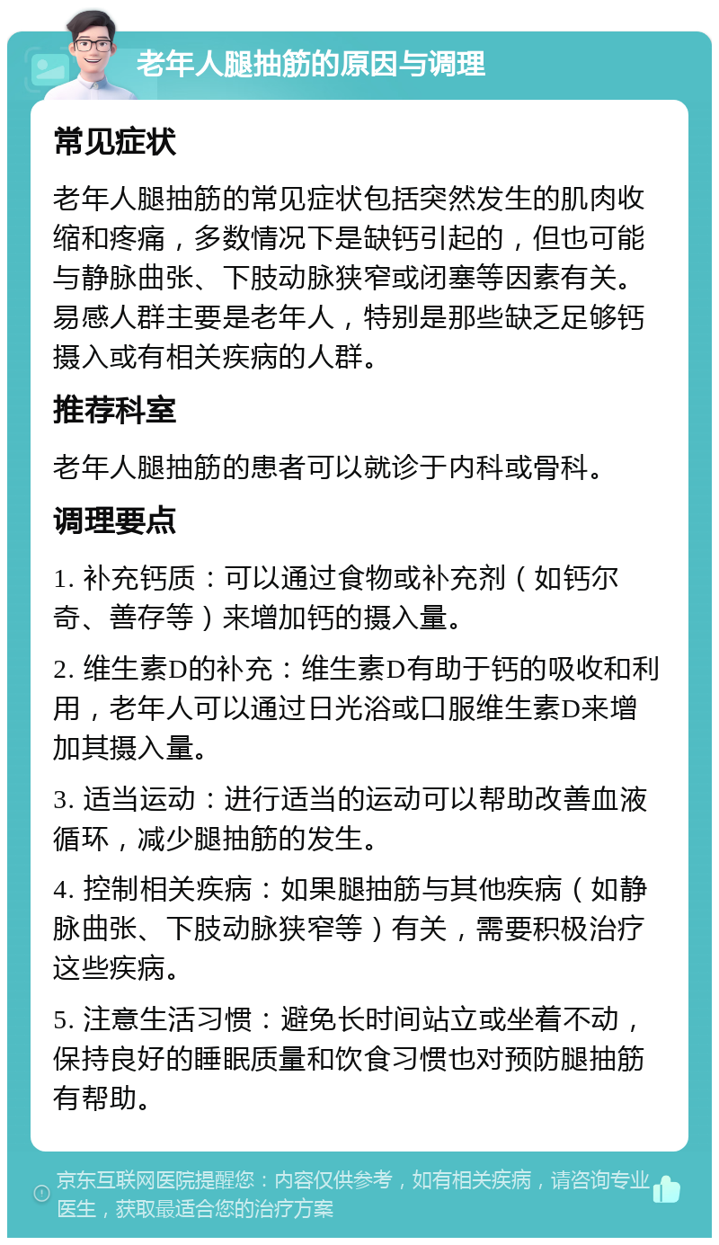 老年人腿抽筋的原因与调理 常见症状 老年人腿抽筋的常见症状包括突然发生的肌肉收缩和疼痛，多数情况下是缺钙引起的，但也可能与静脉曲张、下肢动脉狭窄或闭塞等因素有关。易感人群主要是老年人，特别是那些缺乏足够钙摄入或有相关疾病的人群。 推荐科室 老年人腿抽筋的患者可以就诊于内科或骨科。 调理要点 1. 补充钙质：可以通过食物或补充剂（如钙尔奇、善存等）来增加钙的摄入量。 2. 维生素D的补充：维生素D有助于钙的吸收和利用，老年人可以通过日光浴或口服维生素D来增加其摄入量。 3. 适当运动：进行适当的运动可以帮助改善血液循环，减少腿抽筋的发生。 4. 控制相关疾病：如果腿抽筋与其他疾病（如静脉曲张、下肢动脉狭窄等）有关，需要积极治疗这些疾病。 5. 注意生活习惯：避免长时间站立或坐着不动，保持良好的睡眠质量和饮食习惯也对预防腿抽筋有帮助。