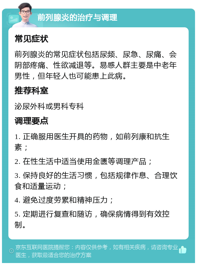 前列腺炎的治疗与调理 常见症状 前列腺炎的常见症状包括尿频、尿急、尿痛、会阴部疼痛、性欲减退等。易感人群主要是中老年男性，但年轻人也可能患上此病。 推荐科室 泌尿外科或男科专科 调理要点 1. 正确服用医生开具的药物，如前列康和抗生素； 2. 在性生活中适当使用金匮等调理产品； 3. 保持良好的生活习惯，包括规律作息、合理饮食和适量运动； 4. 避免过度劳累和精神压力； 5. 定期进行复查和随访，确保病情得到有效控制。