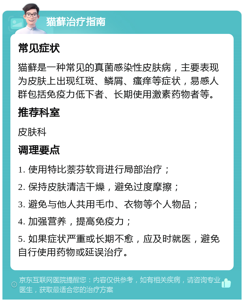 猫藓治疗指南 常见症状 猫藓是一种常见的真菌感染性皮肤病，主要表现为皮肤上出现红斑、鳞屑、瘙痒等症状，易感人群包括免疫力低下者、长期使用激素药物者等。 推荐科室 皮肤科 调理要点 1. 使用特比萘芬软膏进行局部治疗； 2. 保持皮肤清洁干燥，避免过度摩擦； 3. 避免与他人共用毛巾、衣物等个人物品； 4. 加强营养，提高免疫力； 5. 如果症状严重或长期不愈，应及时就医，避免自行使用药物或延误治疗。