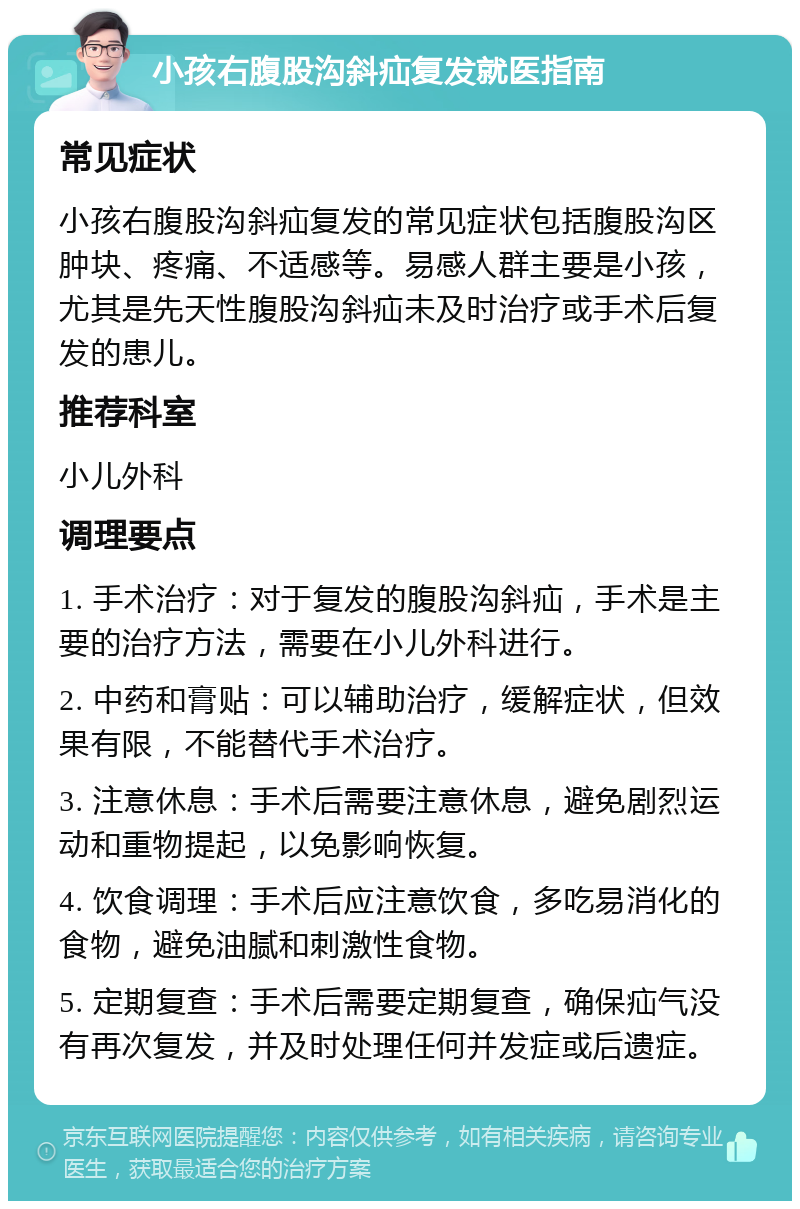 小孩右腹股沟斜疝复发就医指南 常见症状 小孩右腹股沟斜疝复发的常见症状包括腹股沟区肿块、疼痛、不适感等。易感人群主要是小孩，尤其是先天性腹股沟斜疝未及时治疗或手术后复发的患儿。 推荐科室 小儿外科 调理要点 1. 手术治疗：对于复发的腹股沟斜疝，手术是主要的治疗方法，需要在小儿外科进行。 2. 中药和膏贴：可以辅助治疗，缓解症状，但效果有限，不能替代手术治疗。 3. 注意休息：手术后需要注意休息，避免剧烈运动和重物提起，以免影响恢复。 4. 饮食调理：手术后应注意饮食，多吃易消化的食物，避免油腻和刺激性食物。 5. 定期复查：手术后需要定期复查，确保疝气没有再次复发，并及时处理任何并发症或后遗症。