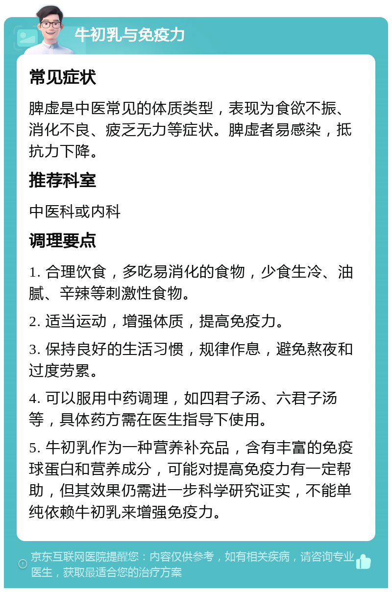 牛初乳与免疫力 常见症状 脾虚是中医常见的体质类型，表现为食欲不振、消化不良、疲乏无力等症状。脾虚者易感染，抵抗力下降。 推荐科室 中医科或内科 调理要点 1. 合理饮食，多吃易消化的食物，少食生冷、油腻、辛辣等刺激性食物。 2. 适当运动，增强体质，提高免疫力。 3. 保持良好的生活习惯，规律作息，避免熬夜和过度劳累。 4. 可以服用中药调理，如四君子汤、六君子汤等，具体药方需在医生指导下使用。 5. 牛初乳作为一种营养补充品，含有丰富的免疫球蛋白和营养成分，可能对提高免疫力有一定帮助，但其效果仍需进一步科学研究证实，不能单纯依赖牛初乳来增强免疫力。