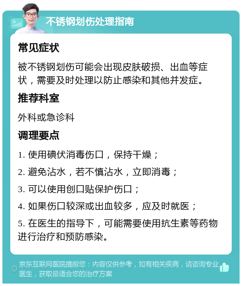 不锈钢划伤处理指南 常见症状 被不锈钢划伤可能会出现皮肤破损、出血等症状，需要及时处理以防止感染和其他并发症。 推荐科室 外科或急诊科 调理要点 1. 使用碘伏消毒伤口，保持干燥； 2. 避免沾水，若不慎沾水，立即消毒； 3. 可以使用创口贴保护伤口； 4. 如果伤口较深或出血较多，应及时就医； 5. 在医生的指导下，可能需要使用抗生素等药物进行治疗和预防感染。