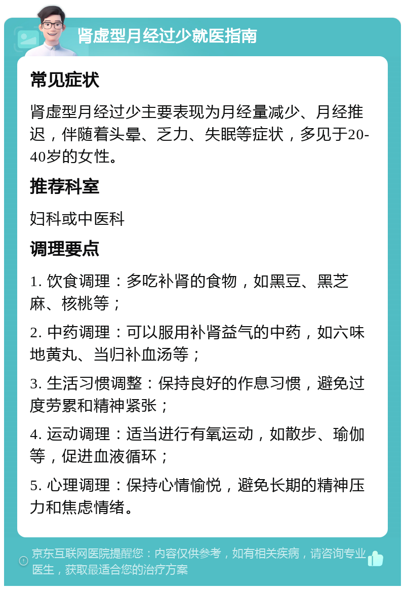 肾虚型月经过少就医指南 常见症状 肾虚型月经过少主要表现为月经量减少、月经推迟，伴随着头晕、乏力、失眠等症状，多见于20-40岁的女性。 推荐科室 妇科或中医科 调理要点 1. 饮食调理：多吃补肾的食物，如黑豆、黑芝麻、核桃等； 2. 中药调理：可以服用补肾益气的中药，如六味地黄丸、当归补血汤等； 3. 生活习惯调整：保持良好的作息习惯，避免过度劳累和精神紧张； 4. 运动调理：适当进行有氧运动，如散步、瑜伽等，促进血液循环； 5. 心理调理：保持心情愉悦，避免长期的精神压力和焦虑情绪。