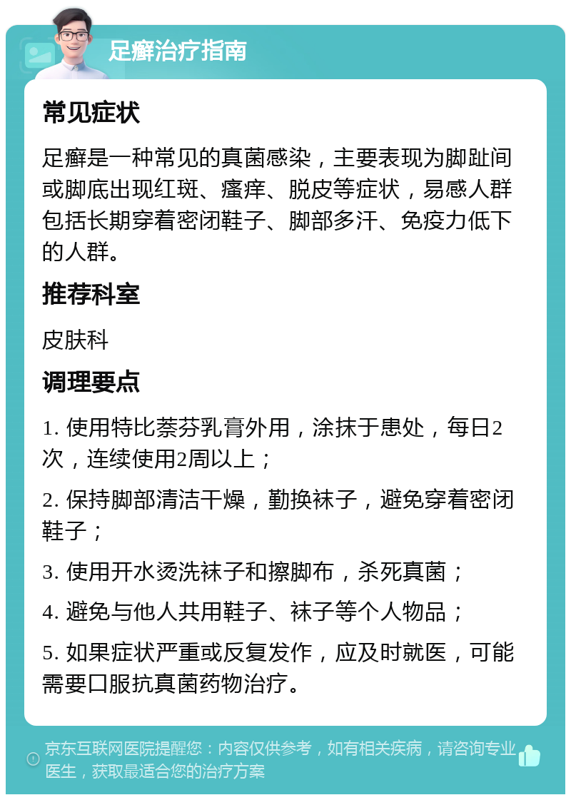 足癣治疗指南 常见症状 足癣是一种常见的真菌感染，主要表现为脚趾间或脚底出现红斑、瘙痒、脱皮等症状，易感人群包括长期穿着密闭鞋子、脚部多汗、免疫力低下的人群。 推荐科室 皮肤科 调理要点 1. 使用特比萘芬乳膏外用，涂抹于患处，每日2次，连续使用2周以上； 2. 保持脚部清洁干燥，勤换袜子，避免穿着密闭鞋子； 3. 使用开水烫洗袜子和擦脚布，杀死真菌； 4. 避免与他人共用鞋子、袜子等个人物品； 5. 如果症状严重或反复发作，应及时就医，可能需要口服抗真菌药物治疗。