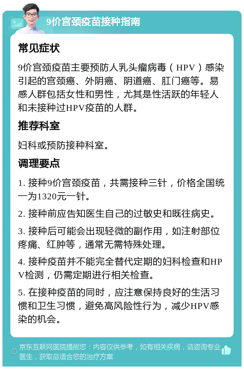 9价宫颈疫苗接种指南 常见症状 9价宫颈疫苗主要预防人乳头瘤病毒（HPV）感染引起的宫颈癌、外阴癌、阴道癌、肛门癌等。易感人群包括女性和男性，尤其是性活跃的年轻人和未接种过HPV疫苗的人群。 推荐科室 妇科或预防接种科室。 调理要点 1. 接种9价宫颈疫苗，共需接种三针，价格全国统一为1320元一针。 2. 接种前应告知医生自己的过敏史和既往病史。 3. 接种后可能会出现轻微的副作用，如注射部位疼痛、红肿等，通常无需特殊处理。 4. 接种疫苗并不能完全替代定期的妇科检查和HPV检测，仍需定期进行相关检查。 5. 在接种疫苗的同时，应注意保持良好的生活习惯和卫生习惯，避免高风险性行为，减少HPV感染的机会。