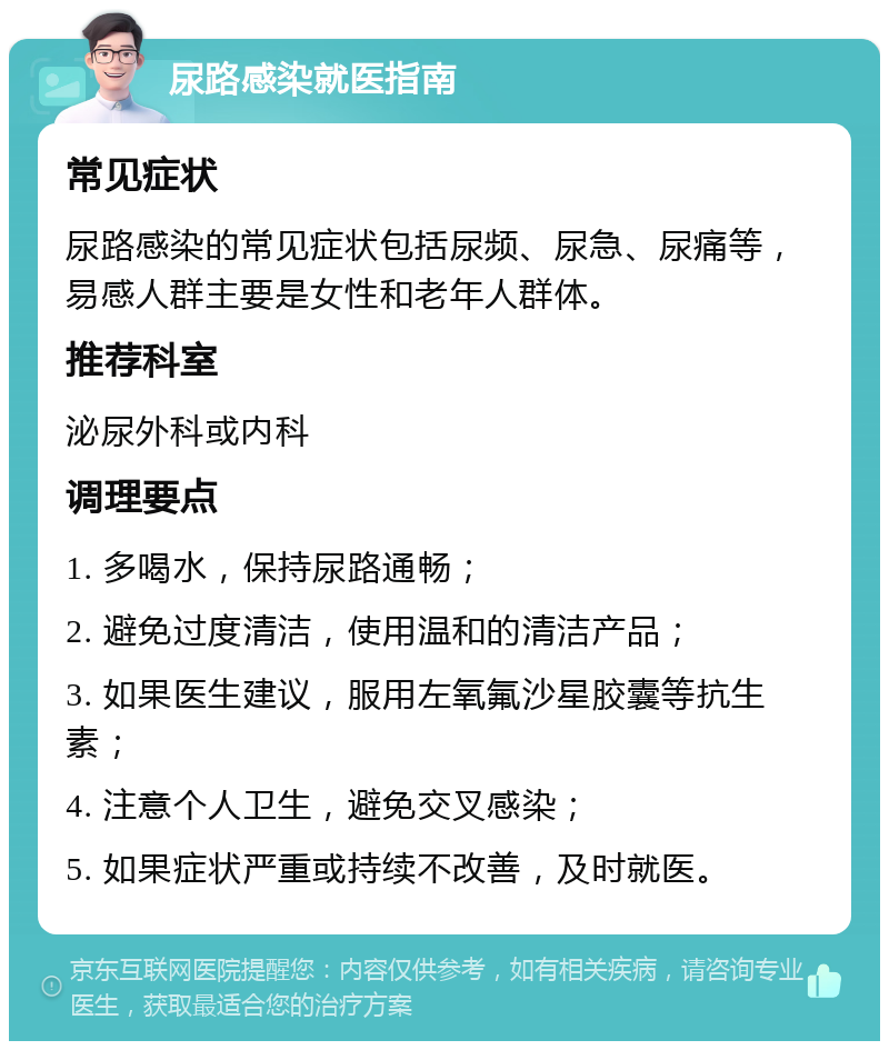 尿路感染就医指南 常见症状 尿路感染的常见症状包括尿频、尿急、尿痛等，易感人群主要是女性和老年人群体。 推荐科室 泌尿外科或内科 调理要点 1. 多喝水，保持尿路通畅； 2. 避免过度清洁，使用温和的清洁产品； 3. 如果医生建议，服用左氧氟沙星胶囊等抗生素； 4. 注意个人卫生，避免交叉感染； 5. 如果症状严重或持续不改善，及时就医。