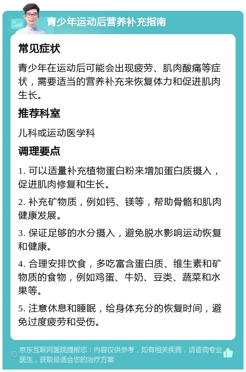 青少年运动后营养补充指南 常见症状 青少年在运动后可能会出现疲劳、肌肉酸痛等症状，需要适当的营养补充来恢复体力和促进肌肉生长。 推荐科室 儿科或运动医学科 调理要点 1. 可以适量补充植物蛋白粉来增加蛋白质摄入，促进肌肉修复和生长。 2. 补充矿物质，例如钙、镁等，帮助骨骼和肌肉健康发展。 3. 保证足够的水分摄入，避免脱水影响运动恢复和健康。 4. 合理安排饮食，多吃富含蛋白质、维生素和矿物质的食物，例如鸡蛋、牛奶、豆类、蔬菜和水果等。 5. 注意休息和睡眠，给身体充分的恢复时间，避免过度疲劳和受伤。