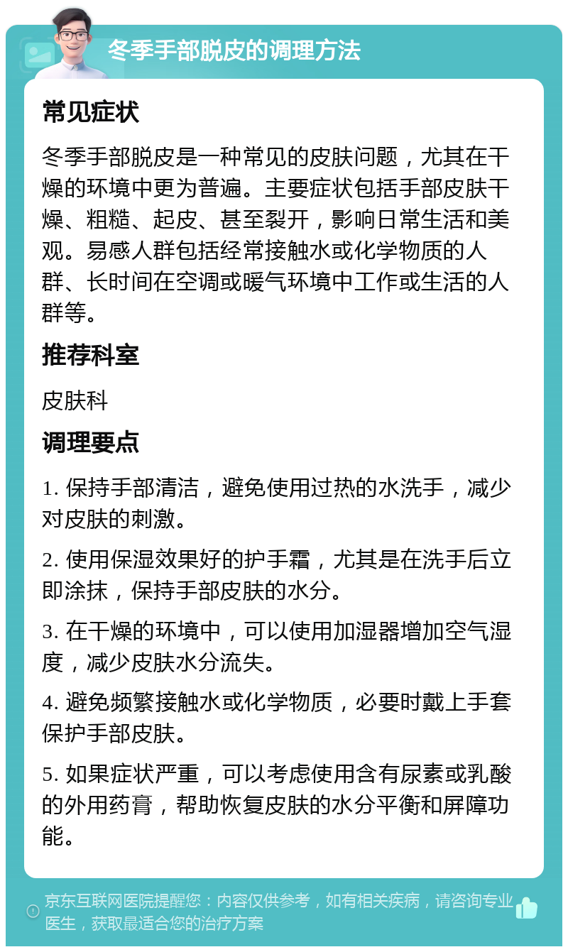 冬季手部脱皮的调理方法 常见症状 冬季手部脱皮是一种常见的皮肤问题，尤其在干燥的环境中更为普遍。主要症状包括手部皮肤干燥、粗糙、起皮、甚至裂开，影响日常生活和美观。易感人群包括经常接触水或化学物质的人群、长时间在空调或暖气环境中工作或生活的人群等。 推荐科室 皮肤科 调理要点 1. 保持手部清洁，避免使用过热的水洗手，减少对皮肤的刺激。 2. 使用保湿效果好的护手霜，尤其是在洗手后立即涂抹，保持手部皮肤的水分。 3. 在干燥的环境中，可以使用加湿器增加空气湿度，减少皮肤水分流失。 4. 避免频繁接触水或化学物质，必要时戴上手套保护手部皮肤。 5. 如果症状严重，可以考虑使用含有尿素或乳酸的外用药膏，帮助恢复皮肤的水分平衡和屏障功能。