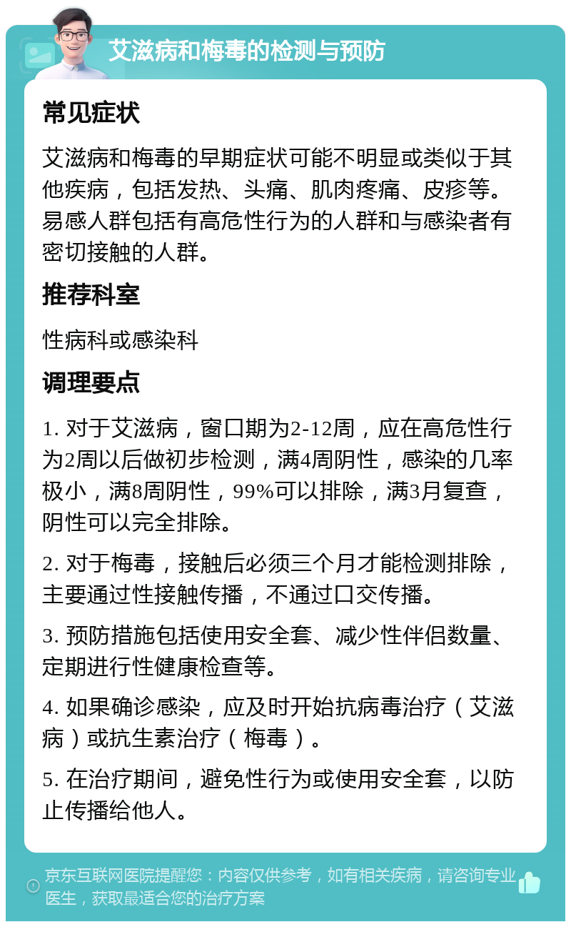 艾滋病和梅毒的检测与预防 常见症状 艾滋病和梅毒的早期症状可能不明显或类似于其他疾病，包括发热、头痛、肌肉疼痛、皮疹等。易感人群包括有高危性行为的人群和与感染者有密切接触的人群。 推荐科室 性病科或感染科 调理要点 1. 对于艾滋病，窗口期为2-12周，应在高危性行为2周以后做初步检测，满4周阴性，感染的几率极小，满8周阴性，99%可以排除，满3月复查，阴性可以完全排除。 2. 对于梅毒，接触后必须三个月才能检测排除，主要通过性接触传播，不通过口交传播。 3. 预防措施包括使用安全套、减少性伴侣数量、定期进行性健康检查等。 4. 如果确诊感染，应及时开始抗病毒治疗（艾滋病）或抗生素治疗（梅毒）。 5. 在治疗期间，避免性行为或使用安全套，以防止传播给他人。